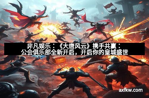 非凡娱乐：《大唐风云》携手共赢：公会俱乐部全新开启，开启你的皇城盛世