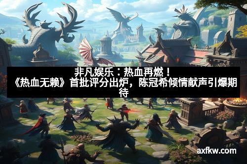 非凡娱乐：热血再燃！《热血无赖》首批评分出炉，陈冠希倾情献声引爆期待